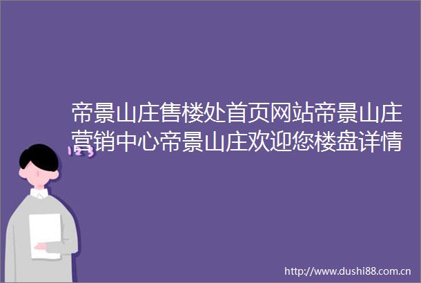 帝景山庄售楼处首页网站帝景山庄营销中心帝景山庄欢迎您楼盘详情最新价格户型图容积率售楼处