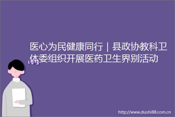 医心为民健康同行｜县政协教科卫体委组织开展医药卫生界别活动