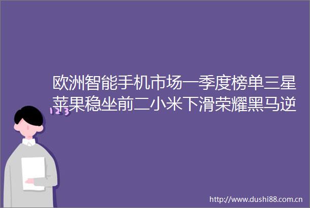 欧洲智能手机市场一季度榜单三星苹果稳坐前二小米下滑荣耀黑马逆袭