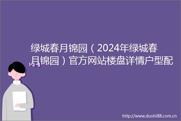 绿城春月锦园（2024年绿城春月锦园）官方网站楼盘详情户型配套