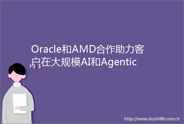 Oracle和AMD合作助力客户在大规模AI和Agentic工作负载方面实现性能突破