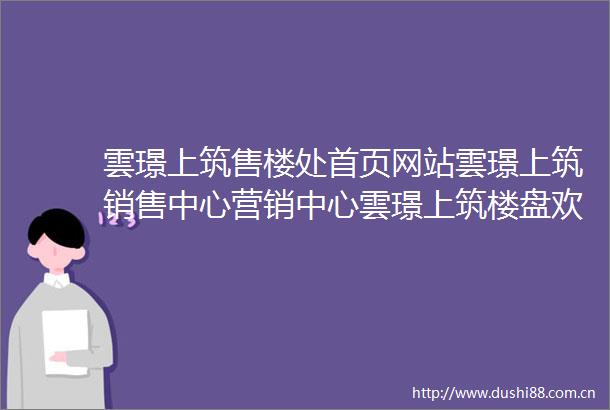 雲璟上筑售楼处首页网站雲璟上筑销售中心营销中心雲璟上筑楼盘欢迎您小区环境户型价格地址楼盘详情周边配套