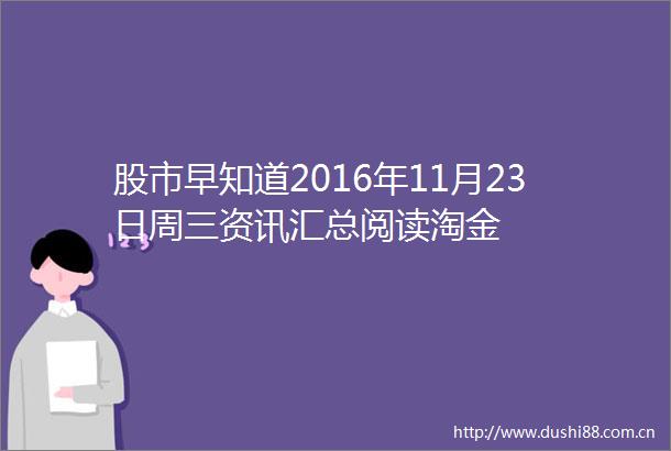 股市早知道2016年11月23日周三资讯汇总阅读淘金