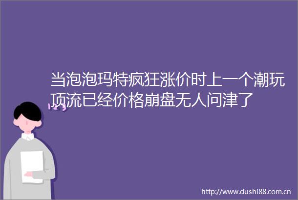 当泡泡玛特疯狂涨价时上一个潮玩顶流已经价格崩盘无人问津了