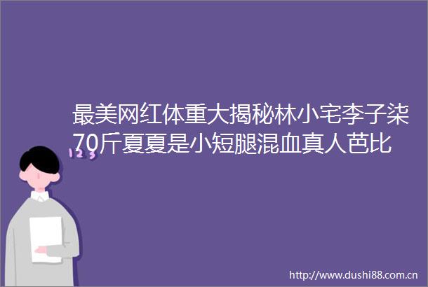 最美网红体重大揭秘林小宅李子柒70斤夏夏是小短腿混血真人芭比也太逆天了吧