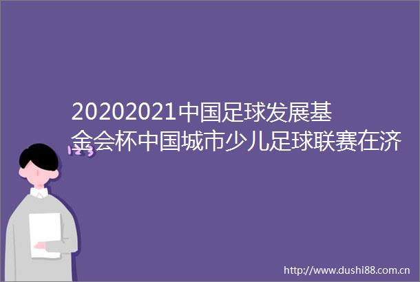 20202021足球发展基金会杯城市少儿足球联赛在济南开幕