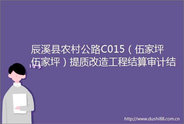 辰溪县农村公路C015（伍家坪伍家坪）提质改造工程结算审计结果