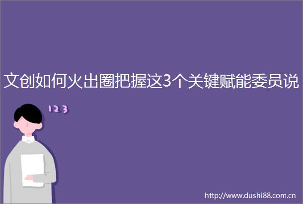文创如何火出圈把握这3个关键赋能委员说