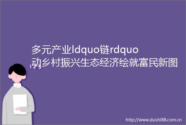 多元产业ldquo链rdquo动乡村振兴生态经济绘就富民新图景