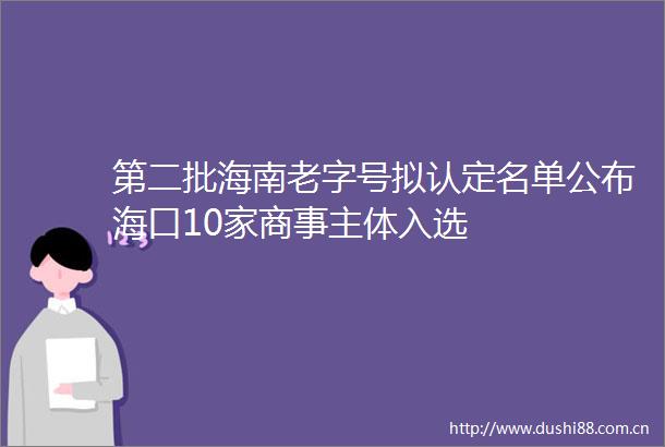 第二批海南老字号拟认定名单公布海口10家商事主体入选