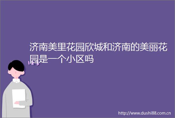 济南美里花园欣城和济南的美丽花园是一个小区吗