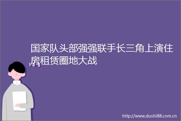 队头部强强联手长三角上演住房租赁圈地大战