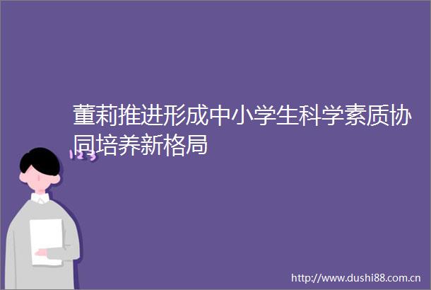 董莉推进形成中小学生科学素质协同培养新格局