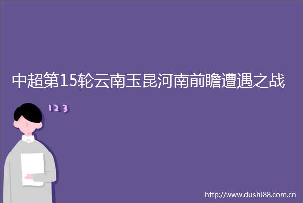 中超第15轮云南玉昆河南前瞻遭遇之战