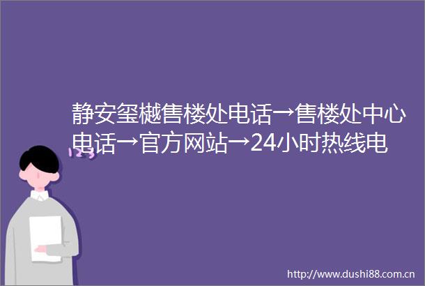静安玺樾售楼处电话→售楼处中心电话→官方网站→24小时热线电话