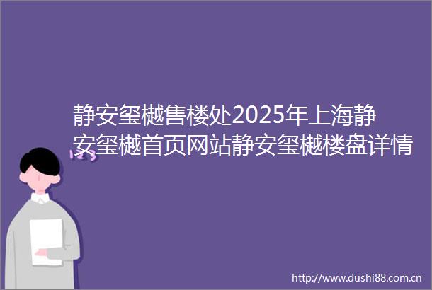静安玺樾售楼处2025年上海静安玺樾首页网站静安玺樾楼盘详情户型配套