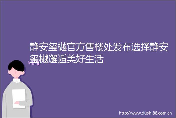 静安玺樾官方售楼处发布选择静安玺樾邂逅美好生活
