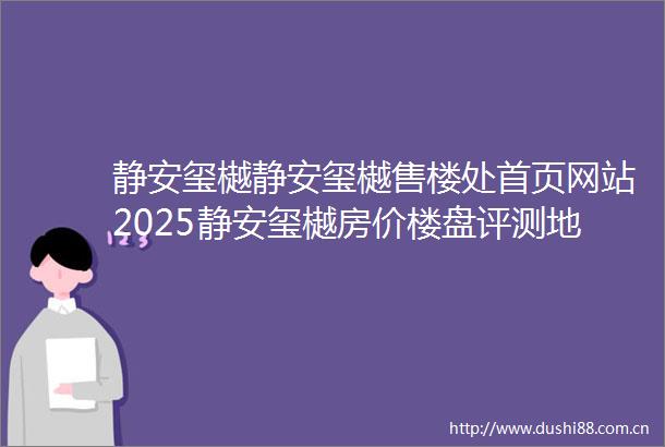 静安玺樾静安玺樾售楼处首页网站2025静安玺樾房价楼盘评测地址详情售楼处电话静安玺樾