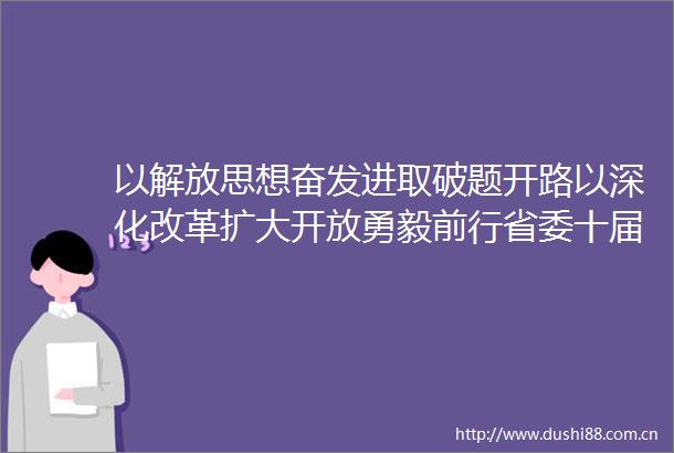 以解放思想奋发进取破题开路以深化改革扩大开放勇毅前行省委十届六次全会在我省广大群众中引发热烈反响