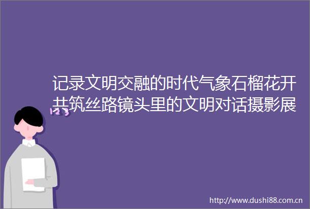 记录文明交融的时代气象石榴花开共筑丝路镜头里的文明对话摄影展在阿斯塔纳启幕