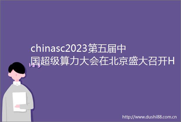 chinasc2023第五届超级算力大会在北京盛大召开HPCTOP100等榜单报告重磅发布