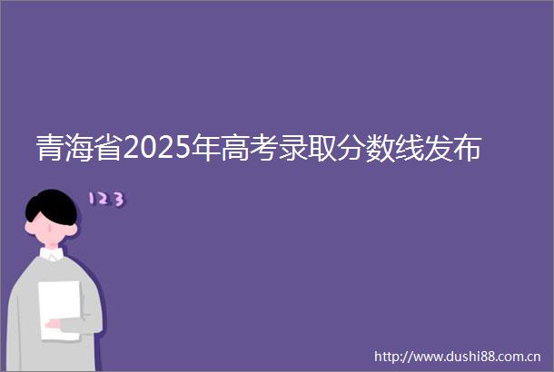 青海省2025年高考录取分数线发布