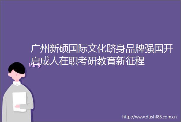 广州新硕国际文化跻身品牌强国开启成人在职考研教育新征程