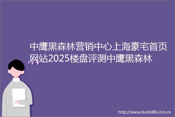 中鹰黑森林营销中心上海豪宅首页网站2025楼盘评测中鹰黑森林营销中心最新价格配套户型
