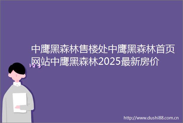 中鹰黑森林售楼处中鹰黑森林首页网站中鹰黑森林2025最新房价户型图小区环境配套