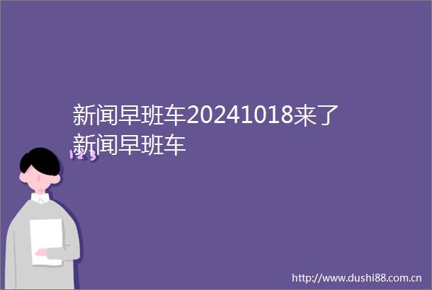 新闻早班车20241018来了新闻早班车