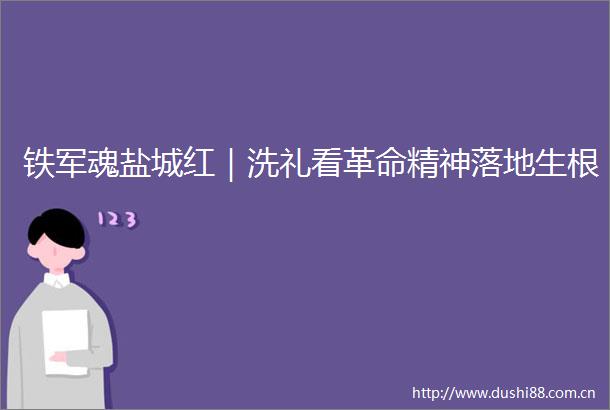 铁军魂盐城红｜洗礼看革命精神落地生根