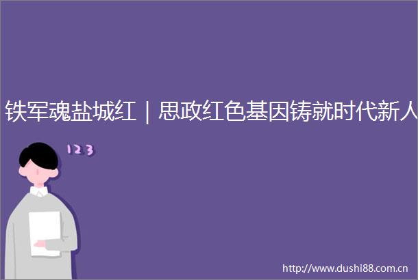 铁军魂盐城红｜思政红色基因铸就时代新人