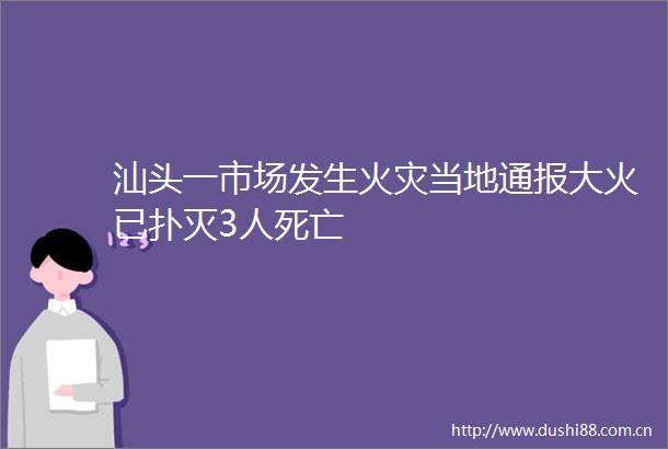 汕头一市场发生火灾当地通报大火已扑灭3人死亡