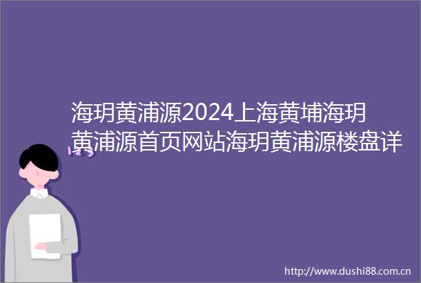 海玥黄浦源2024上海黄埔海玥黄浦源首页网站海玥黄浦源楼盘详情户型配套
