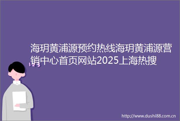 海玥黄浦源预约热线海玥黄浦源营销中心首页网站2025上海热搜楼盘百科楼盘最新评测