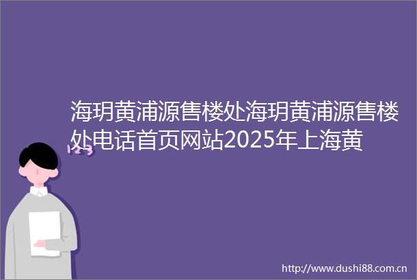 海玥黄浦源售楼处海玥黄浦源售楼处电话首页网站2025年上海黄浦海玥黄浦源楼盘评测海玥黄浦源价格配套户型停车位