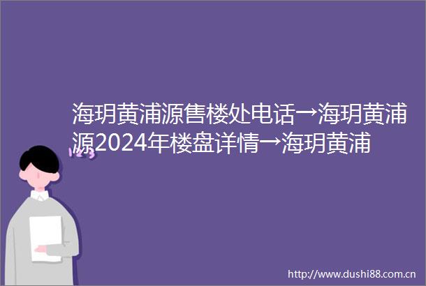 海玥黄浦源售楼处电话→海玥黄浦源2024年楼盘详情→海玥黄浦源首页网站欢迎您