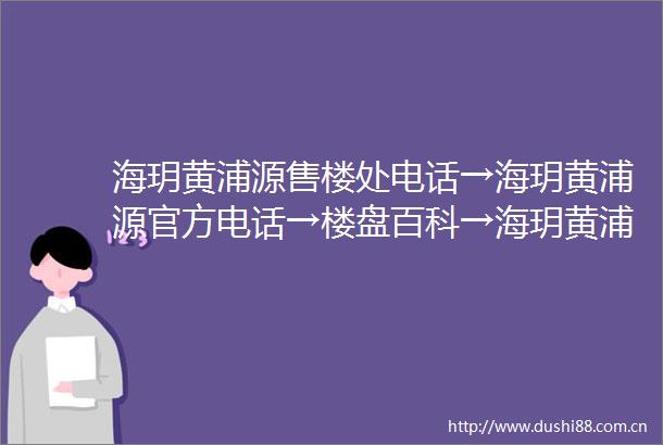 海玥黄浦源售楼处电话→海玥黄浦源官方电话→楼盘百科→海玥黄浦源首页网站→楼盘百科→首页网站→24小时热线电话
