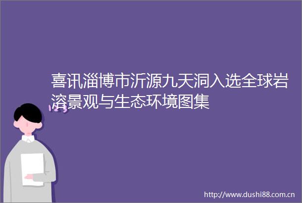喜讯淄博市沂源九天洞入选全球岩溶景观与生态环境图集