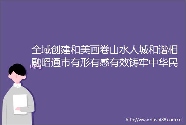 全域创建和美画卷山水人城和谐相融昭通市有形有感有效铸牢中华民族共同体意识见闻
