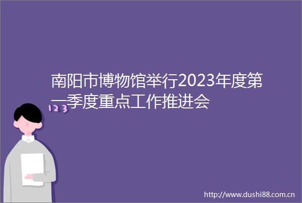 南阳市博物馆举行2023年度第一季度重点工作推进会