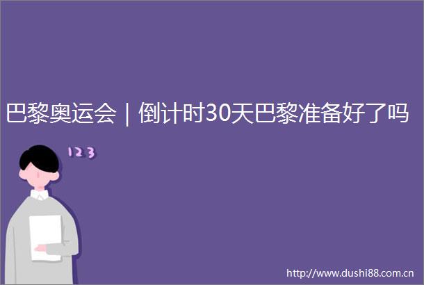 巴黎奥运会｜倒计时30天巴黎准备好了吗