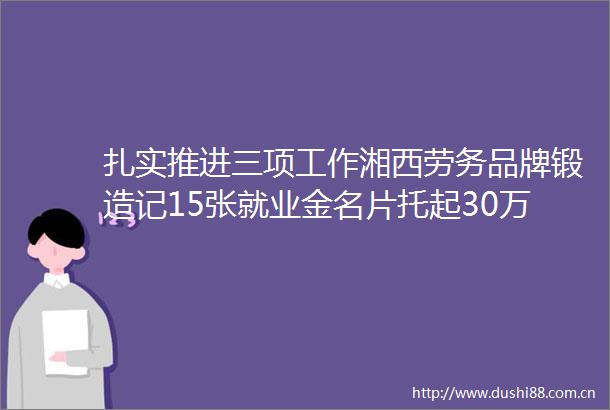 扎实推进三项工作湘西劳务品牌锻造记15张就业金名片托起30万人致富梦