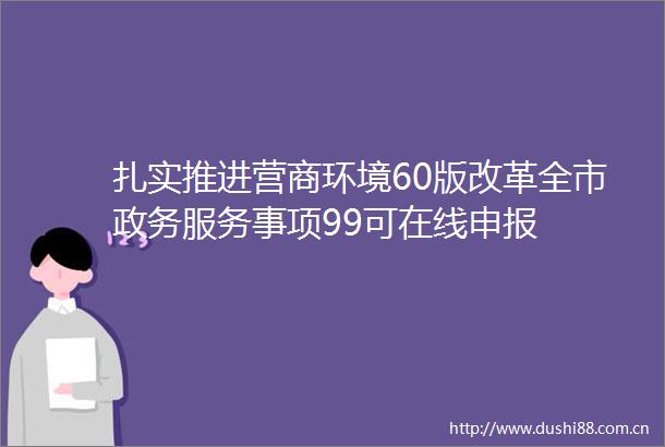扎实推进营商环境60版改革全市政务服务事项99可在线申报
