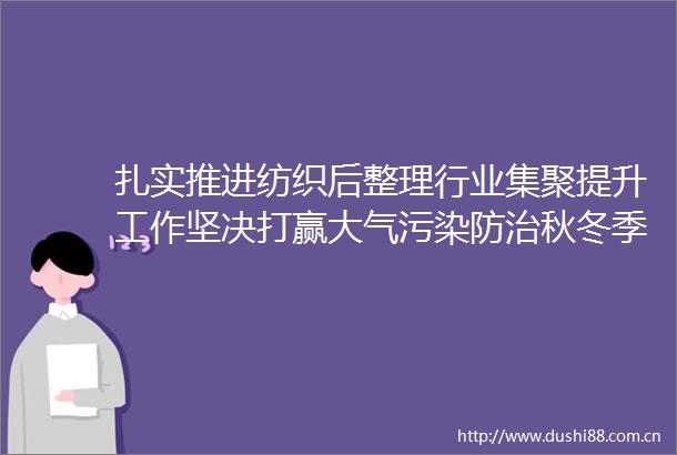 扎实推进纺织后整理行业集聚提升工作坚决打赢大气污染防治秋冬季攻坚战