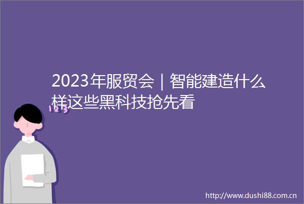 2023年服贸会｜智能建造什么样这些黑科技抢先看