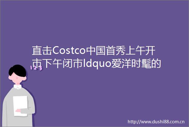 直击Costco首秀上午开市下午闭市ldquo爱洋时髦的上海人rdquo挤爆平价购物车