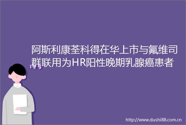 阿斯利康荃科得在华上市与氟维司群联用为HR阳性晚期乳腺癌患者带来新选择