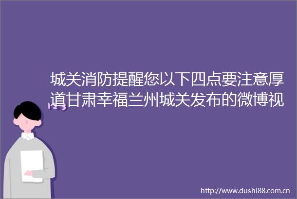 城关消防提醒您以下四点要注意厚道甘肃幸福兰州城关发布的微博视频
