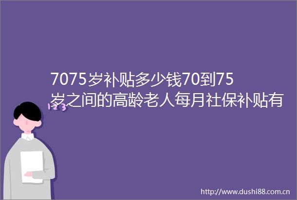7075岁补贴多少钱70到75岁之间的高龄老人每月社保补贴有多少钱（2025年6月26日）